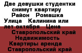 Две девушки студентки снимут квартиру  › Район ­ Ромашка › Улица ­ Калинина или 40 лет октября › Цена ­ 10 000 - Ставропольский край Недвижимость » Квартиры аренда   . Ставропольский край